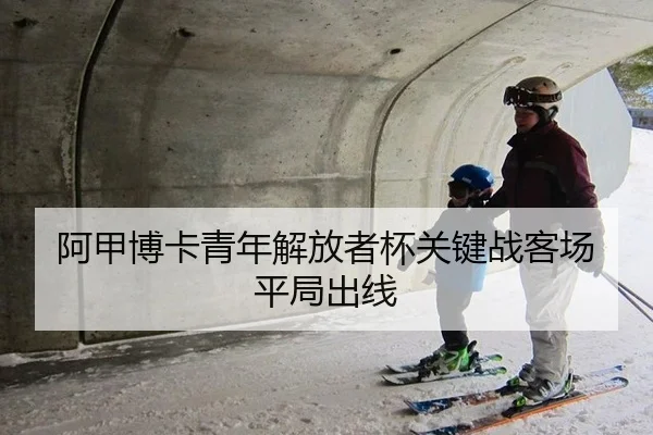 阿甲博卡青年解放者杯关键战客场平局出线