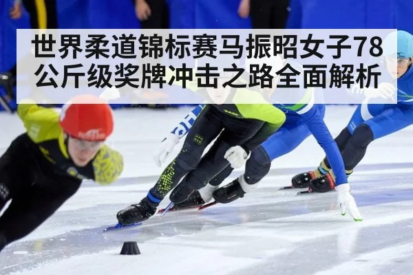 世界柔道锦标赛马振昭女子78公斤级奖牌冲击之路全面解析