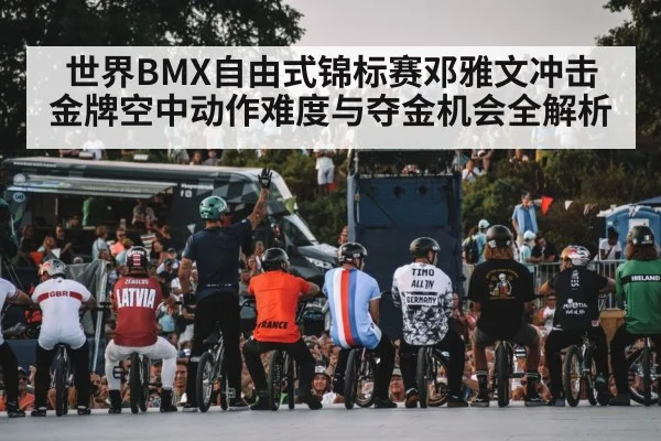 世界BMX自由式锦标赛邓雅文冲击金牌空中动作难度与夺金机会全解析